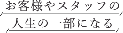 お客様やスタッフの人生の一部になる
                        